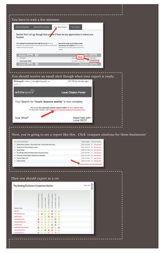 You have to wait a few minutes:
You should receive an email alert though when your report is ready:
Next, you’re going to see a report like this. Click ‘compare citations for these businesses’
Then you should export as a csv
You can open up and save as an Excel file — and we’re going to customize it
a little so you can easily see WHO has the most citations.
 