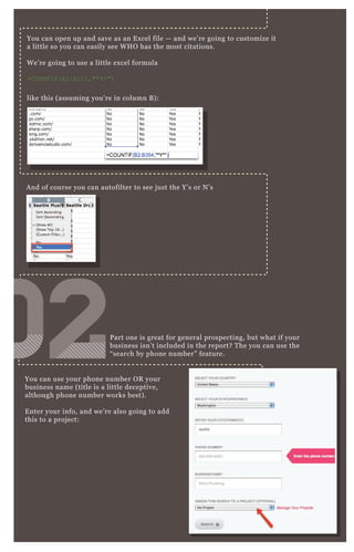 You can open up and save as an E x cel file — and we’ re going to customize it
a little so you can easily see W H O has the most citations.
W e’ re going to use a little ex cel formula
=C O UN T I F ( A2:A111,"* Y * ")
like this ( assuming you’ re in column B ) :
You can use your phone number O R your
business name ( title is a little deceptive,
although phone number works best) .
E nter your info, and we’ re also going to add
this to a proj ect:
P art one is great for general prospecting, but what if your
business isn’ t included in the report? T he you can use the
“ search by phone number” feature.
A nd of course you can autofilter to see j ust the Y’ s or N ’ s
020202020202020202
 