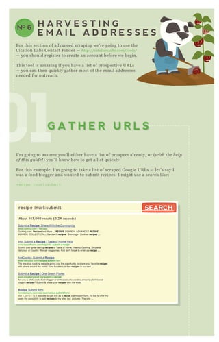 010101010101010101G A T H E R U R L SG A T H E R U R L S
H A R V E S T I N G
E M A I L A D D R E S S E S
NO 6
F or this section of advanced scraping we’ re going to use the
Citation L abs Contact F inder — http://citation l ab s.com/tool s/
— you should register to create an account before we begin.
T his tool is amazing if you have a list of prospective UR L s
— you can then q uickly gather most of the email addresses
needed for outreach.
I’ m going to assume you’ ll either have a list of prospect already, or ( with the he l p
of this gu ide ! ) you’ ll know how to get a list q uickly.
F or this ex ample, I’ m going to take a list of scraped G oogle UR L s — let’ s say I
was a food blogger and wanted to submit recipes. I might use a search like:
recipe inurl:submit
O nce you have your search, navigate to the contact finder
recipe inurl:submit
About 147,000 results (0.24 seconds)
SEARCHSEARCH
 