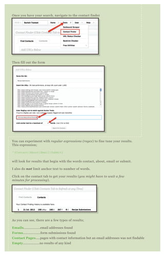 Then fill out the form
You can experiment with regular expressions (regex) to fine tune your results.
This expression;
^(Contact|About|Email|Submit)
will look for results that begin with the words contact, about, email or submit.
I also do not limit anchor text to number of words.
Click on the contact tab to get your results (you might have to wait a few
minutes for processing).
As you can see, there are a few types of results;
Emails..................email addresses found
Forms...................form submissions found
Contact Pages.....pages with contact information but an email addresses was not findable
Empty..................no results of any kind
You then have the option of downloading any report, or all, into a CSV
Once you have your search, navigate to the contact finder
 