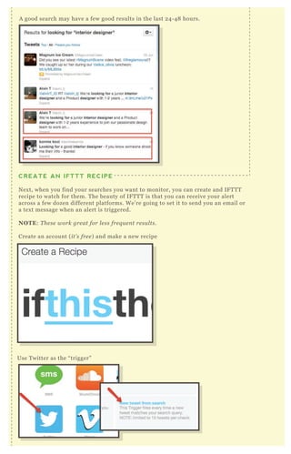 A good search may have a few good results in the last 2 4 - 4 8 hours.
CREATE AN IFTTT RECIPE
N ex t, when you find your searches you want to monitor, you can create and IF T T T
recipe to watch for them. T he beauty of IF T T T is that you can receive your alert
across a few dozen different platforms. W e’ re going to set it to send you an email or
a tex t message when an alert is triggered.
NO TE: T he se work gre at for l e ss fre q u e n t re su l ts.
Create an account ( it’ s fre e ) and make a new recipe
Use T witter as the “ trigger”
 