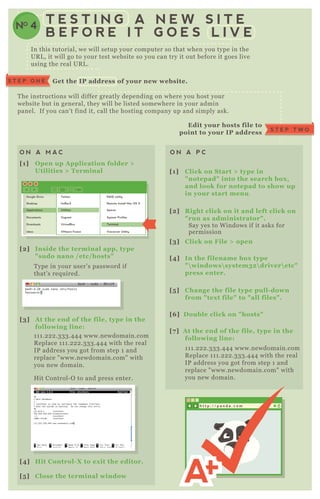 In this tutorial, we will setup your computer so that when you type in the
UR L , it will go to your test website so you can try it out before it goes live
using the real UR L .
T he instructions will differ greatly depending on where you host your
website but in general, they will be listed somewhere in your admin
panel. If you can' t find it, call the hosting company up and simply ask.
G et the I P address of your new website.S T E P O N E
S T E P T W O
Edit your hosts file to
point to your I P address
O N A M A C O N A P C
[1] O pen up A pplication folder >
Utilities > Terminal [1] C lick on S tart > type in
" notepad" into the search box ,
and look for notepad to show up
in your start menu.
[2] R ight click on it and left click on
" run as administrator" .
[3] C lick on File > open
[4] I n the filename box type
"  windows system32 driver etc"
press enter.
[5 ] C hange the file type pull- down
from " tex t file" to " all files" .
[6 ] D ouble click on " hosts"
[7 ] A t the end of the file, type in the
following line:
[2] I nside the terminal app, type
" sudo nano / etc/ hosts"
[3] A t the end of the file, type in the
following line:
Google Drive
Desktop
Applications
Documents
Downloads
inbox
Twitter
UnRarX
Utilities
Vagrant
VirtualBox
VMware Fusion
RAID utility
Remote Install Mac OS X
Spaces
System Profiler
Terminal
Voiceover Utility
T ype in your user’ s password if
that’ s req uired.
Say yes to W indows if it asks for
permission
1 1 1 .2 2 2 .3 3 3 .4 4 4 www.newdomain.com
R eplace 1 1 1 .2 2 2 .3 3 3 .4 4 4 with the real
IP address you got from step 1 and
replace " www.newdomain.com" with
you new domain.
1 1 1 .2 2 2 .3 3 3 .4 4 4 www.newdomain.com
R eplace 1 1 1 .2 2 2 .3 3 3 .4 4 4 with the real
IP address you got from step 1 and
replace " www.newdomain.com" with
you new domain.
H it Control- O to and press enter.
[4] Hit C ontrol- X to ex it the editor.
[5 ] C lose the terminal window
NO 4
T E S T I N G A N E W S I T E
B E F O R E I T G O E S L I V E
h t t p : / / p a n d a . c o m
 