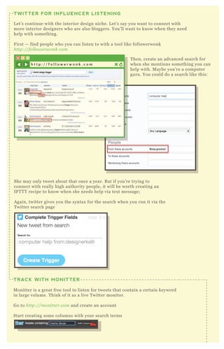 T hen, create an advanced search for
when she mentions something you can
help with. M aybe you’ re a computer
guru. You could do a search like this:
She may only tweet about that once a year. B ut if you’ re trying to
connect with really high authority people, it will be worth creating an
IF T T T recipe to know when she needs help via tex t message;
A gain, twitter gives you the syntax for the search when you run it via the
T witter search page
H ere we’ ve added four streams for four different interior design type searches:
TWITTER FOR INFLUENCER LISTENING
L et’ s continue with the interior design niche. L et’ s say you want to connect with
more interior designers who are also bloggers. You’ ll want to know when they need
help with something.
F irst — find people who you can listen to with a tool like followerwonk
http://fol l owe rwon k.com
TRACK WITH MONITTER
M onitter is a great free tool to listen for tweets that contain a certain keyword
in large volume. T hink of it as a live T witter monitor.
G o to http://mon itte r.com and create an account
Start creating some columns with your search terms
h t t p : / / f o l l o w e r w o n k . c o m
 