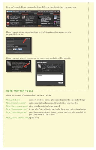 H ere we’ ve added four streams for four different interior design type searches:
T hen, you can set advanced settings to track tweets online from a certain
geographic location
MORE TWITTER TOOLS
T here are dozens of other tools to monitor T witter
http://ifttt.com connect multiple online platforms together to automate things
http://mon itte r.com/ set up multiple columns and track twitter searches live
http://twe e tme me .com/ view popular articles being shared
http://tre n dsmap.com/ to see what’ s trending in particular locations - nice visual setup
http://twe e tb e e p.com/ get all mentions of your brand, you or anything else emailed to
you ( like what IF T T T can do)
http://www.u b e rv u .com/( paid tool)
W hen you spot a tweet to respond to, you can do so right within M onitter
 