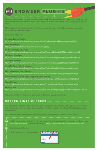 B R O W S E R P L U G I N SNO 8
B rowser plugins can greatly speed up your work flow and efficiency. I’ m going to show you
some plugins for G oogle Chrome, and a little bit about how to use them in more advanced
ways.
T his section of browser plugins revolves around the ones that help optimize your sites
accessibility and index ation.
F irst, here’ s the list.
B roken L ink C hecker
https://chrome .googl e .com/we b store /de tail /oj kcdipcgfae kb e ae l aapakgn j fl fgl f
W eb D eveloper
http://chrispe de rick.com/work/we b - de v e l ope r/
R edirect Path C hecker
https://chrome .googl e .com/we b store /de tail /aomidfkchockcl dhb kggj okdkke b mdl l
S EO moz Toolbar
https://chrome .googl e .com/we b store /de tail /e akacpaij cpapn dcfffdgphdiccmpkn p
C hrome S niffer
https://chrome .googl e .com/we b store /de tail /homgcn aoacgigpkkl j j j e kpign b l ke ae
G oogle A nalytics D ebugger
https://chrome .googl e .com/we b store /de tail /j n kmfdil e e l hofj cij ame phohj e chhn a
M icroformats for C hrome
https://chrome .googl e .com/we b store /de tail /oal b ifkn mcl b n mj l l j de mhj j l kmppj j l
R ulers G uides and Eyedropper C olor Picker
https://chrome .googl e .com/we b store /de tail /b j pn gj gkahhfl e j n e e mihpb n fdoafoe h
W ord C ount
https://chrome .googl e .com/we b store /de tail /kmn dj oipob j fj b hocpoe e j j imchn b j j e
S ource K it
https://chrome .googl e .com/we b store /de tail /iie e l dj dihkpoapgipfke oddj ckopgj g? hl = e n - U S
I’ m going to show you how to use some of these in an advanced way.
B R O K E N L I N K S C H E C K E R
N ot only is the broken links checker a great plugin to find broken links q uickly on your site,
but you can use it in creative ways on other people’ s sites to get ideas for linkbuilding and
prospecting.
F or ex ample, try running it on the sitemap of a competitor’ s website. H ere’ s how:
[1] F ind a competitor with an H T M L sitemap. F or this ex ample I’ m going to randomly use
www.b iz chair.com and their sitemap is http://www.b iz chair.com/site - map.html
[2] R un the L ink Checker
Click the icon for the ex tension
W ait for it to find the broken links — in this case there are q uite a few.
 