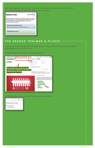 O r finding the country and IP address for the website
A nd then you can click on the icon and it will show you the redirect ( or se rie s
of re dire cts) that the browser took to get to a page.
T H E S E O M O Z T O O L B A R & P L U G I N
You can do many things with the M oz plugin. A few of the more advanced things
you might use it to look for are:
Q uickly finding followed vs nofollowed links
 
