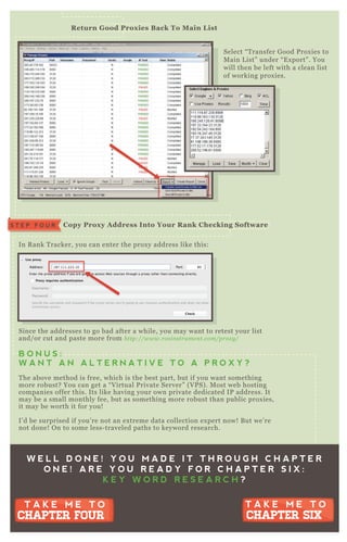 Select “ T ransfer G ood P rox ies to
M ain L ist” under “ E x port” . You
will then be left with a clean list
of working prox ies.
In R ank T racker, you can enter the prox y address like this:
Since the addresses to go bad after a while, you may want to retest your list
and/ or cut and paste more from http://www.rosin stru me n t.com/prox y /
B O N U S :
W A N T A N A L T E R N A T I V E T O A P R O X Y ?
T he above method is free, which is the best part, but if you want something
more robust? You can get a “ V irtual P rivate Server” ( V P S) . M ost web hosting
companies offer this. Its like having your own private dedicated IP address. It
may be a small monthly fee, but as something more robust than public prox ies,
it may be worth it for you!
I’ d be surprised if you’ re not an ex treme data collection ex pert now! B ut we’ re
not done! O n to some less- traveled paths to keyword research.
R eturn G ood Prox ies B ack To M ain L ist
C opy Prox y A ddress I nto Your R ank C hecking S oftwareS T E P F O U R
W E L L D O N E ! Y O U M A D E I T T H R O U G H C H A P T E R
O N E ! A R E Y O U R E A D Y F O R C H A P T E R S I X :
K E Y W O R D R E S E A R C H ?
T A K E M E T O
CHAPTER SIX
T A K E M E T O
CHAPTER SIX
T A K E M E T O
CHAPTER FOUR
T A K E M E T O
CHAPTER FOUR
 