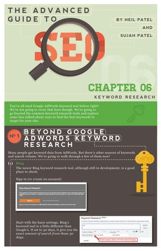 T H E A D V A N C E D
G U I D E T O
0606060606CHAPTER 06
K E Y W O R D R E S E A R C H
You’ ve all used G oogle A dW ords keyword tool before right?
W e’ re not going to cover that here though. W e’ re going to
go beyond the common keyword research tools and ex plore
some less talked about ways to find the best keywords to
target for your site.
M any people get keyword data from A dW ords. B ut there’ s other sources of keywords
and search volume. W e’ re going to walk through a few of them now!
T he newer B ing keyword research tool, although still in development, is a good
place to check.
Sign in ( or cre ate an accou n t)
Start with the basic settings. B ing’ s
keyword tool is a little different than
G oogle’ s. If set to 3 0 days, it give you the
e x act amou n t of se arch from those 3 0
day s.
[1] B ing
B E Y O N D G O O G L E
A D W O R D S K E Y W O R D
R E S E A R C H
NO 1
BY NEIL PATEL
AND
SUJAN PATEL
SEOSEOSEO
060606
SEO
060606
SEOSEOSEOSEO
060606
SEO
060606
SEO
060606
SEO
060606
SEOSEOSEOSEOSEOSEOSEOSEOSEOSEO
06
SEO
06
SEO
06
SEO
06
SEO
06
SEO
06
SEO
06
SEO
06060606
SEO
060606
SEO
060606
SEO
060606
SEO
060606
SEO
060606
SEO
060606
SEO
060606
SEOSEOSEOSEOSEOSEOSEOSEOSEOSEOSEOSEOSEOSEOSEOSEOSEOSEOSEOSEOSEOSEOSEOSEOSEOSEOSEOSEOSEOSEOSEOSEOSEOSEOSEOSEOSEOSEOSEOSEOSEOSEOSEOSEOSEOSEOSEOSEOSEOSEOSEOSEOSEOSEOSEOSEOSEOSEOSEOSEOSEOSEOSEOSEOSEOSEOSEOSEO
 