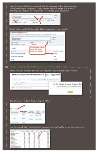 N ow, let’ s get a little more refined. Set the language to E nglish ( assu min g
that’ s y ou r targe t l an gu age ) — and ex pand the date range to 6 months.
T his is going to give you a large data set to make good decisions:
Set to “ strict mode” for basically B ing’ s version of “ ex act match”
T hese versions are free. You can also register and pay for the pro versions.
R un the report in SE O B ook to ex port CSV ’ s
Use the overall daily estimates for measure potential traffic across the entire web:
[2] W ordtracker and S EO B ook’ s K eyword R esearch Tools
 
