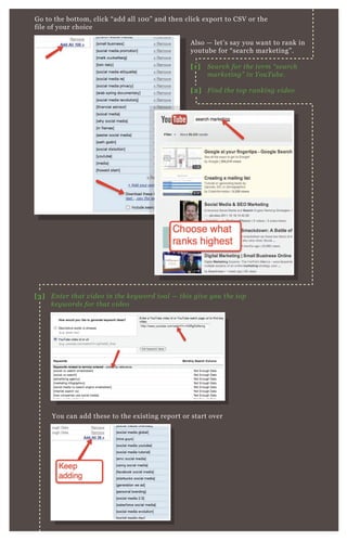 G o to the bottom, click “ add all 1 0 0 ” and then click ex port to CSV or the
file of your choice
You can add these to the ex isting report or start over
A lso — let’ s say you want to rank in
youtube for “ search marketing” .
[1] S e arch for the te rm “ se arch
marke tin g” in Y ou T u b e .
[2] F in d the top ran kin g v ide o
[3] E n te r that v ide o in the ke y word tool — this giv e y ou the top
ke y words for that v ide o
 
