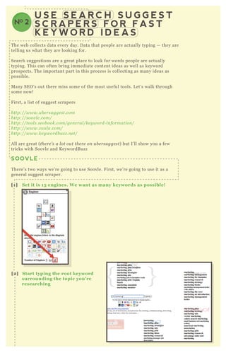 U S E S E A R C H S U G G E S T
S C R A P E R S F O R F A S T
K E Y W O R D I D E A S
NO 2
T he web collects data every day. D ata that people are actually typing — they are
telling us what they are looking for.
Search suggestions are a great place to look for words people are actually
typing. T his can often bring immediate content ideas as well as keyword
prospects. T he important part in this process is collecting as many ideas as
possible.
M any SE O ’ s out there miss some of the most useful tools. L et’ s walk through
some now!
F irst, a list of suggest scrapers
http://www.u b e rsu gge st.com
http://soov l e .com/
http://tool s.se ob ook.com/ge n e ral /ke y word- in formation /
http://www.z u u l a.com/
http://www.ke y wordb u z z .n e t/
A ll are great ( the re ’ s a l ot ou t the re on u b e rsu gge st) but I’ ll show you a few
tricks with Soovle and K eywordB uzz
SOOVLE
T here’ s two ways we’ re going to use Soovle. F irst, we’ re going to use it as a
general suggest scraper.
[1] S et it is 15 engines. W e want as many keywords as possible!
[2] S tart typing the root keyword
surrounding the topic you’ re
researching
 
