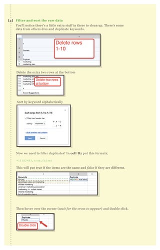 You’ll notice there’s a little extra stuff in there to clean up. There’s some
data from others divs and duplicate keywords.
Delete the extra two rows at the bottom
Sort by keyword alphabetically
Now we need to filter duplicates! In cell B2 put this formula;
=if(A2=A3,true,false)
This will put true if the items are the same and false if they are different.
Then hover over the corner (wait for the cross to appear) and double click.
[4] Filter and sort the raw data
 