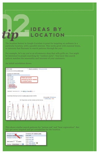 T he location feature in G oogle Correlate is great for targeting an audience in a
particular location, with a parallel interest. T his works great with seasonal items,
or interests that fluctuate in search patterns through the year.
F or ex ample, let’ s say you’ re an eCommerce shop that sells grills etc. You might
be interested in people searching for “ outdoor party” . You know this search
pattern matches the seasonality and interests of your customers.
A n initial correlation shows:
T his shows similar search patterns for “ poison oak” and “ boat registration” . B ut
let’ s get more targeted and get correlations for the location.
I D E A S B Y
L O C A T I O N020202020202tip
 