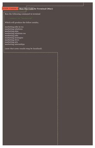 R un the following command in terminal
./suggest.sh "marketing"
W hich will produce the follow results;
marketing j obs in wa
marketing solutions
marketing plan
marketing solutions wa
marketing j obs
marketing strategies
marketing drive
marketing mix
marketing internships
( n ote that some re su l ts may b e l ocal iz e d) .
S T E P T H R E E R un The C ode I n Terminal ( M ac)
 