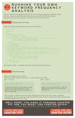 S T E P O N E C reate your .sh C ode
R un the S criptS T E P T W O
R U N N I N G Y O U R O W N
K E Y W O R D F R E Q U E N C Y
A N A L Y S I S
NO 6
T here’ s many tools available out there to run a keyword freq uency analysis. Some
are free, some are paid. B ut there may be reason and benefit to having the
control to run your own reports. I’ ll show you one way to do this!
Start by cutting and pasting this into your test editor;
# ! /bin/bash
input=$ 1
I F S=$ '  n'
# for keyword files...
if [ -e "$ input" ] ; then
cat "$ input" | sed ' s/ / n/g' >> tmp
for word in $ ( cat "$ input" | sed ' s/ / n/g' | sort | uniq ) ; do
count=$ ( grep -c "^ $ word $ " tmp)
echo -e "$ count t$ word" >> tmp_ o
done
cat tmp_ o | sort -hr
rm tmp tmp_ o
# for web pages...
elif [ [ "$ input" =~ "http://" ] ] ; then
# check if links is installed. found solution at
http://stackoverflow.com/q uestions/5 92620/check-if-a-program-ex ists-
from-a-bash-script
type links >/dev/null 2>&1 | | { echo >&2 "T his script req uires
' links' but it' s not installed. Aborting."; ex it 1; }
links -dump "$ input" | sed -e ' s/ / n/g;s/ ( .*  ) / L  1/' | sed
' s/ W//g' >> tmp
for word in $ ( cat tmp | sort | uniq ) ; do
count=$ ( grep -c "^ $ word $ " tmp)
echo -e "$ count t$ word" >> tmp_ o
done
cat tmp_ o | sort -hr
rm tmp tmp_ o
fi
Save this as a file — anything will work, such as keyword.report.sh
O pen up T erminal in your M ac
You can run the script in two ways — either by file or by UR L .
I bet you have a killer list of keywords and data now! N ow your site is fast, crawlable,
semantically correct, and you’ ve got the best keywords. T ime to target and create content that
will attract links while you sleep.
B Y F I L E B Y U R L
bash keyword.report.sh
keyword.file.tx t
‘ keyword.report.sh’ is the name of your
.sh file and ‘ keyword.file.tx t’ is the
name of your file with the content in it
you’ re analyzing.
bash keyword.report.sh
http://q uicksprout.com
A gain, ‘ keyword.report.sh’ is the .sh
filename and then you j ust put the
UR L ! E asy!
W E L L D O N E ! Y O U M A D E I T T H R O U G H C H A P T E R
S I X ! A R E Y O U R E A D Y F O R C H A P T E R S E V E N :
L I N K B U I L D I N G W I T H C O N T E N T ?
T A K E M E T O
CHAPTER SEVEN
T A K E M E T O
CHAPTER SEVEN
T A K E M E T O
CHAPTER FIVE
T A K E M E T O
CHAPTER FIVE
 