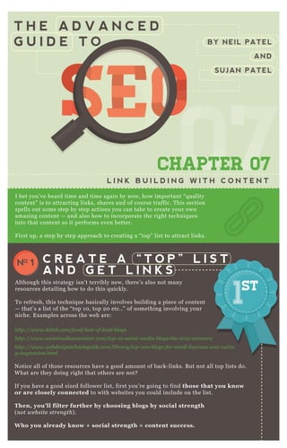 T H E A D V A N C E D
G U I D E T O
0707070707CHAPTER 07
L I N K B U I L D I N G W I T H C O N T E N T
I bet you’ ve heard time and time again by now, how important “ q uality
content” is to attracting links, shares and of course traffic. T his section
spells out some step by step actions you can take to create your own
amazing content — and also how to incorporate the right techniq ues
into that content so it performs even better.
F irst up, a step by step approach to creating a “ top” list to attract links.
N otice all of those resources have a good amount of back- links. B ut not all top lists do.
W hat are they doing right that others are not?
If you have a good sized follower list, first you’ re going to find those that you know
or are closely connected to with websites you could include on the list.
Then, you’ ll filter further by choosing blogs by social strength
( n ot we b site stre n gth) .
W ho you already know + social strength = content success.
Use Simply M easured to E x port and A nalyze T witter F ollowers
C R E A T E A “ T O P ” L I S T
A N D G E T L I N K S
NO 1
A lthough this strategy isn’ t terribly new, there’ s also not many
resources detailing how to do this q uickly.
T o refresh, this techniq ue basically involves building a piece of content
— that’ s a list of the “ top 1 0 , top 2 0 etc..” of something involving your
niche. E x amples across the web are:
http://www.de l ish.com/food/b e st- of- food- b l ogs
http://www.social me diae x amin e r.com/top- 1 0 - social - me dia- b l ogs- the - 2 0 1 2 - win n e rs/
http://www.we b de sign school sgu ide .com/l ib rary /top- 1 0 0 - b l ogs- for- smal l - b u sin e ss- cost- cu ttin
g- in spiration .html
BY NEIL PATEL
AND
SUJAN PATEL
SEOSEOSEO
070707
SEO
070707
SEOSEOSEOSEO
070707
SEO
070707
SEO
070707
SEO
070707
SEOSEOSEOSEOSEOSEOSEOSEOSEOSEO
07
SEO
07
SEO
07
SEO
07
SEO
07
SEO
07
SEO
07
SEO
07070707
SEO
070707
SEO
070707
SEO
070707
SEO
070707
SEO
070707
SEO
070707
SEO
070707
SEOSEOSEOSEOSEOSEOSEOSEOSEOSEOSEOSEOSEOSEOSEOSEOSEOSEOSEOSEOSEOSEOSEOSEOSEOSEOSEOSEOSEOSEOSEOSEOSEOSEOSEOSEOSEOSEOSEOSEOSEOSEOSEOSEOSEOSEOSEOSEOSEOSEOSEOSEOSEOSEOSEOSEOSEOSEOSEOSEOSEOSEOSEOSEOSEOSEOSEOSEO
 