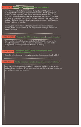 L ocate the D NS settings for your domainS T E P T W O
N ow that you' ve tested your site and changed your T T L , you will want
to change the D N S settings for your domain name. F irst, go to your
current domain registrar, and locate the current D N S settings. T hen
go to your new hosting company and write down the new D N S settings
you need to enter into your current domain registrar. T he instructions
is always different from one hosting company to another and from one
domain registrar to another.
Usually, you can find that setting in your control panel for your
domain, but if you can' t find it, call up your domain registrar and ask
for tech support.
C hange the D NS settings on your current domain.S T E P T H R E E
O nce you have them both registrar to be the D N S address you wrote
down from your new hosting company. You should know where to
change them because you already found it in step # 3 .
Unset your hosts file by removing the lines
you added in step # 1.
S T E P F O U R
D o so by following step # 1 ex cept remove the lines you originally added.
W ait 5 minutes, then try to go to your new website.S T E P F I V E
You may need to clear your browser' s cache and cookies. If you' re new
website is up, you done! If not, reverse what you did in step # 4 in order to
revert back to your old website.
 