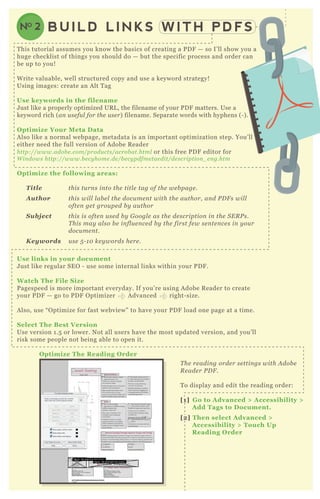 BUILD LINKS WITH PDFSNO 2
T his tutorial assumes you know the basics of creating a P D F — so I’ ll show you a
huge checklist of things you should do — but the specific process and order can
be up to you!
W rite valuable, well structured copy and use a keyword strategy!
Using images: create an A lt T ag
Use keywords in the filename
J ust like a properly optimized UR L , the filename of your P D F matters. Use a
keyword rich ( an u se fu l for the u se r) filename. Separate words with hyphens ( - ) .
O ptimiz e Your M eta D ata
A lso like a normal webpage, metadata is an important optimization step. You’ ll
either need the full version of A dobe R eader
http://www.adob e .com/produ cts/acrob at.html or this free P D F editor for
W in dows http://www.b e cy home .de /b e cy pdfme tae dit/de scription _ e n g.htm
O ptimiz e the following areas:
T itle this tu rn s in to the titl e tag of the we b page .
A uthor this wil l l ab e l the docu me n t with the au thor, an d P D F s wil l
ofte n ge t grou pe d b y au thor
S ubject this is ofte n u se d b y G oogl e as the de scription in the S E R P s.
T his may al so b e in fl u e n ce d b y the first fe w se n te n ce s in y ou r
docu me n t.
K eywords u se 5 - 1 0 ke y words he re .
Use links in your document
J ust like regular SE O - use some internal links within your P D F .
W atch The File S iz e
P agespeed is more important everyday. If you’ re using A dobe R eader to create
your P D F — go to P D F O ptimizer A dvanced right- size.
A lso, use “ O ptimize for fast webview” to have your P D F load one page at a time.
S elect The B est V ersion
Use version 1 .5 or lower. N ot all users have the most updated version, and you’ ll
risk some people not being able to open it.
O ptimiz e The R eading O rder
T he re adin g orde r se ttin gs with A dob e
R e ade r P D F .
T o display and edit the reading order:
[1] G o to A dvanced > A ccessibility >
A dd Tags to D ocument.
[2] Then select A dvanced >
A ccessibility > Touch Up
R eading O rder
 
