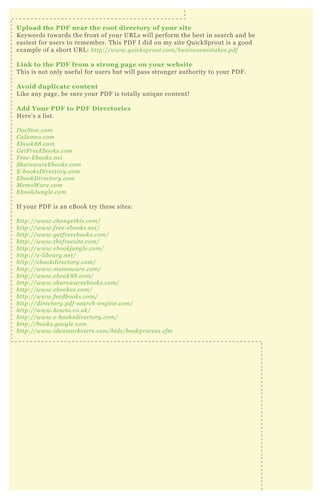 Upload the PD F near the root directory of your site
K eywords towards the front of your UR L s will perform the best in search and be
easiest for users to remember. T his P D F I did on my site Q uickSprout is a good
ex ample of a short UR L : http://www.q u icksprou t.com/b u sin e ssmistake s.pdf
L ink to the PD F from a strong page on your website
T his is not only useful for users but will pass stronger authority to your P D F .
A void duplicate content
L ike any page, be sure your P D F is totally uniq ue content!
A dd Your PD F to PD F D irectories
H ere’ s a list.
D ocS toc.com
C al ame o.com
E b ook8 8 .com
G e tF re e E b ooks.com
F re e - E b ooks.n e t
S hare ware E b ooks.com
E - b ooksD ire ctory .com
E b ookD ire ctory .com
M e moW are .com
E b ookJ u n gl e .com
If your P D F is an eB ook try these sites:
http://www.chan ge this.com/
http://www.fre e - e b ooks.n e t/
http://www.ge tfre e e b ooks.com/
http://www.the fre e site .com/
http://www.e b ookj u n gl e .com/
http://e - l ib rary .n e t/
http://e b ookdire ctory .com/
http://www.me moware .com/
http://www.e b ook8 8 .com/
http://www.share ware e b ooks.com/
http://www.e b ooke e .com/
http://www.fe e db ooks.com/
http://dire ctory .pdf- se arch- e n gin e .com/
http://www.howto.co.u k/
http://www.e - b ooksdire ctory .com/
http://b ooks.googl e .com
http://www.ide amarke te rs.com/b ids/b ookproce ss.cfm
 