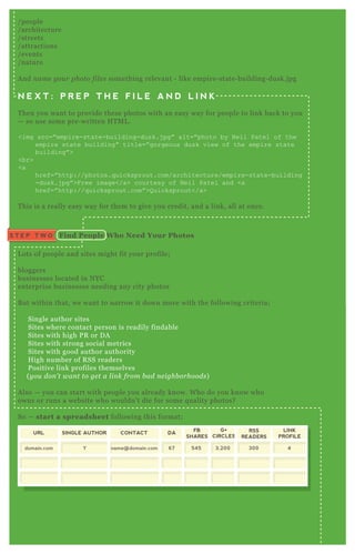 I suggest something simple like;
/ people
/ architecture
/ streets
/ attractions
/ events
/ nature
A nd n ame y ou r photo fil e s something relevant - like empire- state- building- dusk.j pg
N E X T : P R E P T H E F I L E A N D L I N K
T hen you want to provide these photos with an easy way for people to link back to you
— so use some pre- written H T M L .
<img src=” empire-state-building-dusk.j pg” alt=” photo by N eil Patel of the
empire state building” title=” gorgeous dusk view of the empire state
building” >
<br>
<a
href=” http://photos.q uicksprout.com/architecture/empire-state-building
-dusk.j pg” >F ree image</a> courtesy of N eil Patel and <a
href=” http://q uicksprout.com” >Q uicksprout</a>
T his is a really easy way for them to give you credit, and a link, all at once.
L ots of people and sites might fit your profile;
bloggers
businesses located in N YC
enterprise businesses needing any city photos
B ut within that, we want to narrow it down more with the following criteria;
Single author sites
Sites where contact person is readily findable
Sites with high P R or D A
Sites with strong social metrics
Sites with good author authority
H igh number of R SS readers
P ositive link profiles themselves
( y ou don ’ t wan t to ge t a l in k from b ad n e ighb orhoods)
A lso — you can start with people you already know. W ho do you know who
owns or runs a website who wouldn’ t die for some q uality photos?
So — start a spreadsheet following this format;
Find People W ho Need Your PhotosS T E P T W O
URL SINGLE AUTHOR CONTACT DA
FB
SHARES
domain.com Y 67 545
G+
CIRCLES
3,200name@domain.com
RSS
READERS
300
LINK
PROFILE
4
( e x ampl e spre adshe e t)
with the fields meaning the following;
UR L ........................ site you’ re prospecting
S ingle A uthor....... Y for single author, N for multi author
C ontact.................. email address
 
