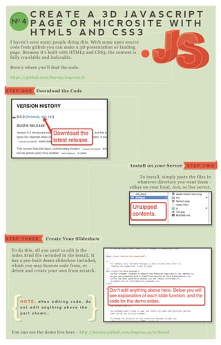 NO 4
C R E A T E A 3 D J A V A S C R I P T
P A G E O R M I C R O S I T E W I T H
H T M L 5 A N D C S S 3
T o install, simply paste the files in
whatever directory you want them -
either on your local, test, or live server.
T o do this, all you need to edit is the
index .html file included in the install. It
has a pre- built demo slideshow included,
which you may borrow code from, or
delete and create your own from scratch.
You can see the demo live here - http://b artaz .githu b .com/impre ss.j s/# /b ore d
E verything should be inside an “ impress” < div>
I haven’ t seen many people doing this. W ith some open source
code from github you can make a 3 D presentation or landing
page. B ecause it’ s built with H T M L 5 and CSS3 , the content is
fully crawlable and index able.
H ere’ s where you’ ll find the code.
https://githu b .com/b artaz /impre ss.j s
S T E P T H R E E C reate Your S lideshow
S T E P O N E D ownload the C ode
S T E P T W OI nstall on your S erver
N O T E : w h e n e d i t i n g c o d e , d o
n o t e d i t a n y t h i n g a b o v e t h e
p a r t s h o w n ; .
 