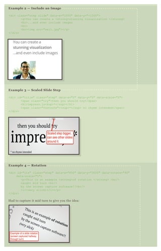 Example 2 — Include an Image
<div class="step slide" data-x="1000" data-y="-1500">
<q>You can create a <strong>stunning visualization </strong>
<br>...and even include images
<br>
<br><img src="neil.jpg"></q>
</div>
Example 3 — Scaled Slide Step
<div id="title" class="step" data-x="0" data-y="0" data-scale="5">
<span class="try">then you should try</span>
<h1>impress.js<sup>*</sup></h1>
<span class="footnote"><sup>*</sup> no rhyme intended</span>
</div>
Example 4 — Rotation
<div id="its" class="step" data-x="850" data-y="3000" data-rotate="90"
data-scale="5">
<p>This is an example <strong>of rotation </strong> <br/>
caught mid turn <br/>
by the screen capture software!!<br/>
<i>(very slick)</i></p>
</div>
Had to capture it mid turn to give you the idea:
 