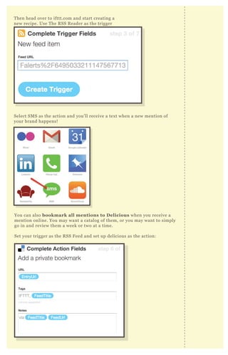T hen head over to ifttt.com and start creating a
new recipe. Use T he R SS R eader as the trigger
Select SM S as the action and you’ ll receive a tex t when a new mention of
your brand happens!
You can also bookmark all mentions to D elicious when you receive a
mention online. You may want a catalog of them, or you may want to simply
go in and review them a week or two at a time.
Set your trigger as the R SS F eed and set up delicious as the action:
 