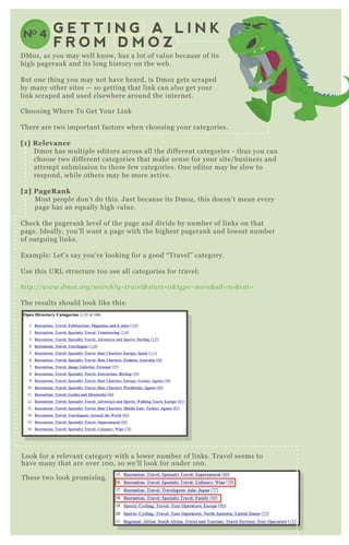 NO 4 G E T T I N G A L I N K
F R O M D M O Z
Choosing W here T o G et Your L ink
T here are two important factors when choosing your categories.
[1] R elevance
D moz has multiple editors across all the different categories - thus you can
choose two different categories that make sense for your site/ business and
attempt submission to these few categories. O ne editor may be slow to
respond, while others may be more active.
[2] PageR ank
M ost people don’ t do this. J ust because its D moz, this doesn’ t mean every
page has an eq ually high value.
Check the pagerank level of the page and divide by number of links on that
page. Ideally, you’ ll want a page with the highest pagerank and lowest number
of outgoing links.
E x ample: L et’ s say you’ re looking for a good “ T ravel” category.
Use this UR L structure too see all categories for travel:
http://www.dmoz .org/se arch? q = trav e l & start= 0 & ty pe = more & al l = n o& cat=
T he results should look like this:
L ook for a relevant category with a lower number of links. T ravel seems to
have many that are over 1 0 0 , so we’ ll look for under 1 0 0 .
T hese two look promising.
D M oz, as you may well know, has a lot of value because of its
high pagerank and its long history on the web.
B ut one thing you may not have heard, is D moz gets scraped
by many other sites — so getting that link can also get your
link scraped and used elsewhere around the internet.
 