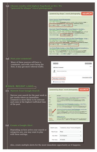 A lso, create multiple alerts for the most immediate opportunity as it happens.
BONUS: RECENT LINKS
[1] Narrow Your G oogle S earch
N arrow your search for the past week to
get results where an immediate
comment is more likely to be relevant
and come at the highest trafficked time
of the post.
[2] C reate a G oogle A lert
D epending on how active your search or
categories are, you may want to play
with these settings.
M any of these sources will have 0
comments, and with yours being the
first, it may get more referral traffic.
[3] C hoose results with highest PageR ank or D A / PA
" powered by disq us" travel photography
[4] Post your comment!
“powered by disqus” travel photography
About 83,500,000 results (0.10 seconds)
SEARCHSEARCH
“powered by disqus” travel photography
About 83,500,000 results (0.10 seconds)
SEARCHSEARCH
 
