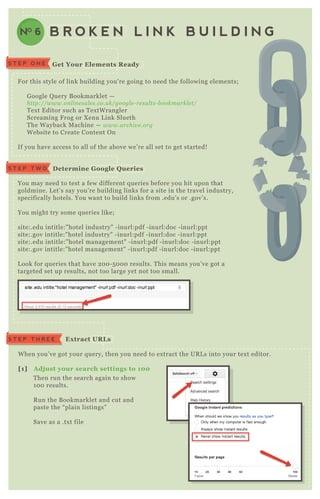 S T E P O N E G et Your Elements R eady
B R O K E N L I N K B U I L D I N GNO 6
F or this style of link building you’ re going to need the following elements;
G oogle Q uery B ookmarklet —
http://www.on l in e sal e s.co.u k/googl e - re su l ts- b ookmarkl e t/
T ex t E ditor such as T ex tW rangler
Screaming F rog or X enu L ink Slueth
T he W ayback M achine — www.archiv e .org
W ebsite to Create Content O n
If you have access to all of the above we’ re all set to get started!
You may need to test a few different q ueries before you hit upon that
goldmine. L et’ s say you’ re building links for a site in the travel industry,
specifically hotels. You want to build links from .edu’ s or .gov’ s.
You might try some q ueries like;
site:.edu intitle:" hotel industry" - inurl:pdf - inurl:doc - inurl:ppt
site:.gov intitle:" hotel industry" - inurl:pdf - inurl:doc - inurl:ppt
site:.edu intitle:" hotel management" - inurl:pdf - inurl:doc - inurl:ppt
site:.gov intitle:" hotel management" - inurl:pdf - inurl:doc - inurl:ppt
L ook for q ueries that have 2 0 0 - 5 0 0 0 results. T his means you’ ve got a
targeted set up results, not too large yet not too small.
W hen you’ ve got your q uery, then you need to ex tract the UR L s into your tex t editor.
[1] A dj ust your search settings to 10 0
T hen run the search again to show
1 0 0 results.
R un the B ookmarklet and cut and
paste the “ plain listings”
Save as a .tx t file
D etermine G oogle Q ueriesS T E P T W O
S T E P T H R E E Ex tract UR L s
 