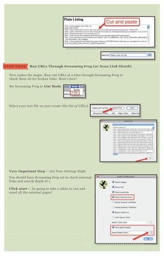 N ow comes the magic. R un 1 0 0 UR L s at a time through Screaming F rog to
check them all for broken links. H ere’ s how!
Set Screaming F rog to L ist M ode
Select your tex t file we j ust create ( the l ist of U R L s)
You should have Screaming F rog set to check ex ternal
links and search depth of 1 .
C lick start — its going to take a while to run and
crawl all the ex ternal pages!
V ery I mportant S tep — G et Your Settings R ight
R un UR L s Through S creaming Frog ( or X enu L ink S leuth)S T E P F O U R
 