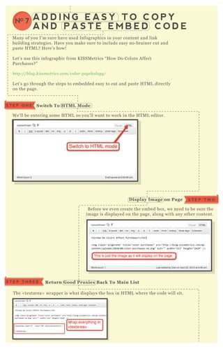 A D D I N G E A S Y T O C O P Y
A N D P A S T E E M B E D C O D E
NO 7
M any of you I’ m sure have used Infographics in your content and link
building strategies. H ave you make sure to include easy no- brainer cut and
paste H T M L ? H ere’ s how!
L et’ s use this infographic from K ISSM etrics “ H ow D o Colors A ffect
P urchases? ”
http://b l og.kissme trics.com/col or- psy chol ogy /
L et’ s go through the steps to embedded easy to cut and paste H T M L directly
on the page.
W e’ ll be entering some H T M L so you’ ll want to work in the H T M L editor.
B efore we even create the embed box , we need to be sure the
image is displayed on the page, along with any other content.
T he < tex tarea> wrapper is what displays the box in H T M L where the code will sit.
S T E P T H R E E R eturn G ood Prox ies B ack To M ain L ist
S T E P O N E S witch To HTM L M ode
D isplay I mage on Page S T E P T W O
 