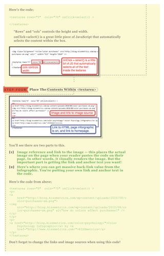 H ere’ s the code;
<tex tarea rows="5 " cols="7 0" onC lick=select( ) >
</tex tarea>
“ R ows” and “ cols” controls the height and width.
onClick= select( ) is a great little piece of J avaScript that automatically
selects the content within the box .
You’ ll see there are two parts to this.
[1] I mage reference and link to the image — this places the actual
image on the page when your reader pastes the code on their
page. I n other words, it visually renders the image. B ut the
important part is getting the link and anchor tex t you want!
[2] Here’ s where you can get massive back- link value from the
infographic. You’ re putting your own link and anchor tex t in
the code.
H ere’ s the code from above;
<tex tarea rows="5 " cols="7 0" onC lick=select( ) >
<p>
<a
href="http://blog.kissmetrics.com/wp-content/uploads/2010/08/c
olor-purchases-sm.png">
<img
src="http://blog.kissmetrics.com/wp-content/uploads/2010/08/co
lor-purchases-sm.png" alt"how do colors affect purchases? " />
</a>
</p>
<p>
<a href="http://blog.kissmetrics.com/color-psychology/">C olor
Psychology I nfographic</a> by <a
href="http://www.kissmetrics.com/">K I SSmetrics</a>
</p>
</tex tarea>
D on’ t forget to change the links and image sources when using this code!
Place The C ontents W ithin < tex tarea>S T E P F O U R
 