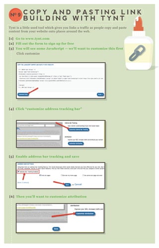 T ynt is a little used tool which gives you links a traffic as people copy and paste
content from your website onto places around the web.
[1] G o to www.tynt.com
[2] Fill out the form to sign up for free
[3] You will see some J avaS cript — we’ ll want to customiz e this first
Click customize
[4] C lick “ customiz e address tracking bar”
[5 ] Enable address bar tracking and save
[6 ] Then you’ ll want to customiz e attribution
C O P Y A N D P A S T I N G L I N K
B U I L D I N G W I T H T Y N T
NO 9
 