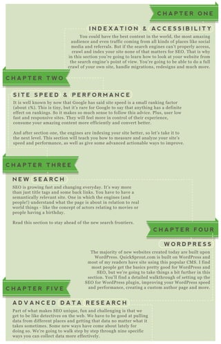 You could have the best content in the world, the most amazing
audience and even traffic coming from all kinds of places like social
media and referrals. B ut if the search engines can’ t properly access,
crawl and index your site none of that matters for SE O . T hat is why
in this section you’ re going to learn how to look at your website from
the search engine’ s point of view. You’ re going to be able to do a full
crawl of your own site, handle migrations, redesigns and much more.
C H A P T E R O N E
I N D E X A T I O N & A C C E S S I B I L I T Y
It is well known by now that G oogle has said site speed is a small ranking factor
( about 1 % ) . T his is tiny, but it’ s rare for G oogle to say that anything has a definite
effect on rankings. So it makes so much sense to follow this advice. P lus, user low
fast and responsive sites. T hey will feel more in control of their ex perience,
consume your amazing content more efficiently and convert better.
A nd after section one, the engines are index ing your site better, so let’ s take it to
the nex t level. T his section will teach you how to measure and analyze your site’ s
speed and performance, as well as give some advanced actionable ways to improve.
S I T E S P E E D & P E R F O R M A N C E
T he maj ority of new websites created today are built upon
W ordP ress. Q uickSprout.com is built on W ordP ress and
most of my readers have site using this popular CM S. I find
most people get the basics pretty good for W ordP ress and
SE O , but we’ re going to take things a bit further in this
section. You’ ll find a detailed walkthrough of setting up the
SE O for W ordP ress plugin, improving your W ordP ress speed
and performance, creating a custom author page and more.
C H A P T E R F O U R
W O R D P R E S S
SE O is growing fast and changing everyday. It’ s way more
than j ust title tags and some back links. You have to have a
semantically relevant site. O ne in which the engines ( and
people! ) understand what the page is about in relation to real
world things - like the concept of actors relating to movies or
people having a birthday.
R ead this section to stay ahead of the new search frontiers.
C H A P T E R T H R E E
C H A P T E R T W O
N E W S E A R C H
P art of what makes SE O uniq ue, fun and challenging is that we
get to be like detectives on the web. W e have to be good at pulling
data from different places and getting that data no matter what it
takes sometimes. Some new ways have come about lately for
doing so. W e’ re going to walk step by step through nine specific
ways you can collect data more effectively.
C H A P T E R F I V E
A D V A N C E D D A T A R E S E A R C H
 