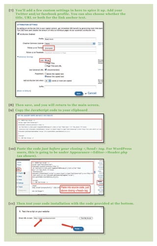 [7] You’ll add a few custom settings in here to spice it up. Add your
Twitter and/or facebook profile. You can also choose whether the
title, URL or both for the link anchor text.
[8] Then save, and you will return to the main screen.
[9] Copy the JavaScript code to your clipboard
[10] Paste the code just before your closing </head> tag. For WordPress
users, this is going to be under Appearance->Editor->Header.php
(as shown).
[11] Then test your code installation with the code provided at the bottom.
 