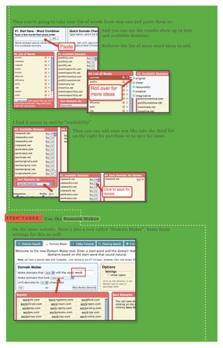 T hen you’ re going to take your list of words from step one and paste them in:
I find it easier to sort by “ readability”
O n the same website, there’ s also a tool called “ D omain M aker” . Some basic
settings for this as well:
T hen you can add ones you like into the third list
on the right for purchase or to save for later.
A nd you can see the results show up in lists
and available domains.
R ollover the list of more word ideas to add.
S T E P T H R E E Use the D omain M aker
 