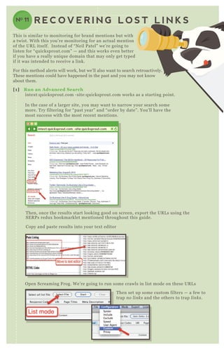 R E C O V E R I N G L O S T L I N K SNO 11
[1] R un an A dvanced S earch
intex t:q uicksprout.com - site:q uicksprout.com works as a starting point.
In the case of a larger site, you may want to narrow your search some
more. T ry filtering for “ past year” and “ order by date” . You’ ll have the
most success with the most recent mentions.
T hen, once the results start looking good on screen, ex port the UR L s using the
SE R P s redux bookmarklet mentioned throughout this guide.
Copy and paste results into your tex t editor
O pen Screaming F rog. W e’ re going to run some crawls in list mode on these UR L s
T hen set up some custom filters — a few to
trap n o l in ks and the others to trap l in ks.
intext:quicksprout.com -site:quicksprout.com
O pen Screaming F rog. W e’ re going to run some crawls in list mode on these UR L s
T his is similar to monitoring for brand mentions but with
a twist. W ith this you’ re monitoring for an actual mention
of the UR L itself. Instead of “ N eil P atel” we’ re going to
listen for “ q uicksprout.com” — and this works even better
if you have a really uniq ue domain that may only get typed
if it was intended to receive a link.
F or this method alerts will work, but we’ ll also want to search retroactively.
T hese mentions could have happened in the past and you may not know
about them.
 