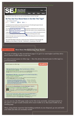 http://www.se arche n gin e j ou rn al .com/b ran d- n ame - se o- titl e - tags/1 0 2 6 9 /
T he goal of linking to this second level page is to get it to rank higher and thus drive
more referral traffic back to your site.
It’ s about brand names in titles tags — thus the phrase [ brand name in title tag] is a
good benchmark:
A s you can see, the SE J page ranks # 3 for this term currently, and improvement to
the 2 nd or 1 st spot would certainly drive more traffic to is, thus more traffic to my
landing page.
T hen, using all the superstar link building methods at your disposal, go out and build
your links j ust like you normally would!
S T E P T H R E E How D oes The R eferring Page R ank?
brand name in title tag
About 29,100,000 results (0.31 seconds)
SEARCHSEARCH
 