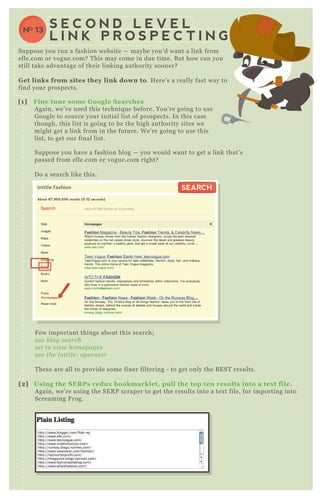 intitle:fashion
About 87,900,000 results (0.12 seconds)
SEARCHSEARCH
[1] Fine tune some G oogle S earches
A gain, we’ ve used this techniq ue before. You’ re going to use
G oogle to source your initial list of prospects. In this case
though, this list is going to be the high authority sites we
might get a link from in the future. W e’ re going to use this
list, to get our final list.
Suppose you have a fashion blog — you would want to get a link that’ s
passed from elle.com or vogue.com right?
D o a search like this.
F ew important things about this search;
u se b l og se arch
se t to v ie w home page s
u se the in titl e : ope rator
T hese are all to provide some finer filtering - to get only the B E ST results.
[2] Using the S ER Ps redux bookmarklet, pull the top ten results into a tex t file.
A gain, we’ re using the SE R P scraper to get the results into a tex t file, for importing into
Screaming F rog.
S E C O N D L E V E L
L I N K P R O S P E C T I N G
NO 13
Suppose you run a fashion website — maybe you’ d want a link from
elle.com or vogue.com? T his may come in due time. B ut how can you
still take advantage of their linking authority sooner?
G et links from sites they link down to. H ere’ s a really fast way to
find your prospects.
 