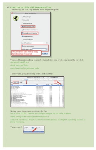 You need Screaming Frog to crawl external sites one level away from the core list.
set search depth to 1
check external links
crawl external nofollowed links
Then you’re going to end up with a list like this;
Notice some important tweaks to the list;
set to view HTML. There’s no need for images, JS etc to be in there.
make sure you’re viewing external links :)
and sort by inlinks. Why? The more incoming links, the higher authority the site is
likely receiving.
Then export!
[3] Crawl the 10 URLs with Screaming Frog
The settings on this step are the most important part!
 
