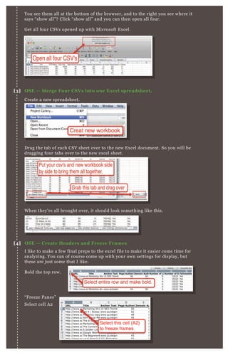 You see them all at the bottom of the browser, and to the right you see where it
says “show all”? Click “show all” and you can then open all four.
Get all four CSVs opened up with Microsoft Excel.
Create a new spreadsheet.
Drag the tab of each CSV sheet over to the new Excel document. So you will be
dragging four tabs over to the new excel sheet.
I like to make a few final preps to the excel file to make it easier come time for
analyzing. You can of course come up with your own settings for display, but
these are just some that I like.
Bold the top row.
“Freeze Panes”
Select cell A2
When they’re all brought over, it should look something like this.
[3] OSE — Merge Four CSVs into one Excel spreadsheet.
[4] OSE — Create Headers and Freeze Frames
 