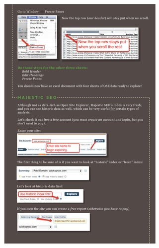G o to W indow F reeze P anes
T he first thing to be sure of is if you want to look at “ historic” index or “ fresh” index :
L et’ s look at historic data first:
If you own the site you can create a fre e report ( othe rwise y ou hav e to pay )
D o those steps for the other three sheets:
B ol d H e ade r
E dit H e adin gs
F re e z e P an e s
You should now have an ex cel document with four sheets of O SE data ready to ex plore!
M A J E S T I C S E O
A lthough not as data- rich as O pen Site E x plorer, M aj estic SE O ’ s index is very fresh,
and you can see historic data as well, which can be very useful for certain types of
analysis.
L et’ s check it out free a free account ( y ou mu st cre ate an accou n t an d l ogin , b u t y ou
don ’ t n e e d to pay ) .
E nter your site:
N ow the top row ( ou r he ade r) will stay put when we scroll.
 