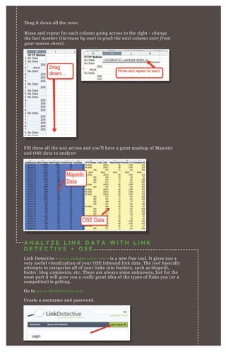 Drag it down all the rows:
Rinse and repeat for each column going across to the right - change
the last number (increase by one) to grab the next column over from
your source sheet).
Fill these all the way across and you’ll have a great mashup of Majestic
and OSE data to analyze!
A N A L Y Z E L I N K D A T A W I T H L I N K
D E T E C T I V E + O S E
Link Detective - www.linkdetective.com - is a new free tool. It gives you a
very useful visualization of your OSE inbound link data. The tool basically
attempts to categorize all of your links into buckets, such as blogroll,
footer, blog comments, etc. There are always some unknowns, but for the
most part it will gove you a really great idea of the types of links you (or a
competitor) is getting.
Go to www.linkdetective.com
Create a username and password.
 