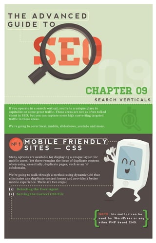 T H E A D V A N C E D
G U I D E T O
SEOSEOSEOSEOSEOSEOSEOSEOSEOSEOSEOSEOSEOSEOSEOSEOSEOSEOSEOSEOSEOSEOSEOSEOSEOSEOSEOSEOSEOSEOSEOSEOSEOSEOSEOSEOSEOSEOSEOSEOSEOSEOSEOSEOSEOSEOSEOSEOSEOSEOSEOSEOSEOSEOSEOSEOSEOSEOSEOSEOSEOSEOSEOSEOSEOSEOSEOSEOSEOSEOSEOSEOSEOSEOSEOSEOSEOSEO
0909
SEOSEOSEOSEOSEOSEOSEO
09
SEOSEOSEOSEOSEOSEOSEO
090909
SEO
09
SEO
09
SEO
09
SEOSEOSEOSEO
09
SEOSEOSEO
09
SEOSEOSEO
09
SEOSEOSEOSEOSEOSEOSEOSEOSEOSEO
09
SEOSEOSEOSEOSEOSEOSEO
09
SEOSEOSEOSEOSEOSEOSEO
09
SEOSEOSEOSEOSEOSEOSEO
CHAPTER 09
S E A R C H V E R T I C A L S
If you operate in a search vertical, you’ re in a uniq ue place to
capitalize on some great traffic. T hese areas are not as often talked
about in SE O , but you can capture some high converting targeted
traffic in these areas.
W e’ re going to cover local, mobile, slideshows, youtube and more.
M any options are available for displaying a uniq ue layout for
mobile users. Yet there remains the issue of duplicate content
when using, essentially, duplicate pages, such as an ‘ m’
subdomain.
W e’ re going to walk through a method using dynamic CSS that
eliminates any duplicate content issues and provides a better
mobile ex perience. T here are two steps;
[1] D etecting the User- A gent
[2] S erving the C orrect C S S File
M O B I L E F R I E N D L Y
S I T E S — C S S
NO 1
N O T E : h i s m e t h o d c a n b e
u s e d f o r W o r d P r e s s o r a n y
o t h e r P H P b a s e d C M S .
 