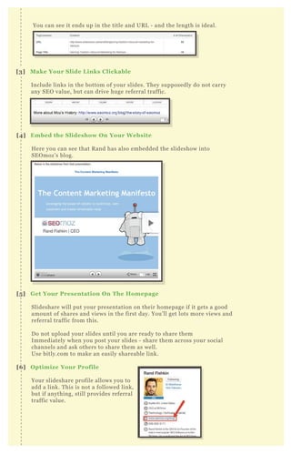 [3] M ake Your S lide L inks C lickable
Include links in the bottom of your slides. T hey supposedly do not carry
any SE O value, but can drive huge referral traffic.
[4] Embed the S lideshow O n Your W ebsite
H ere you can see that R and has also embedded the slideshow into
SE O moz’ s blog.
[5 ] G et Your Presentation O n The Homepage
Slideshare will put your presentation on their homepage if it gets a good
amount of shares and views in the first day. You’ ll get lots more views and
referral traffic from this.
D o not upload your slides until you are ready to share them
Immediately when you post your slides - share them across your social
channels and ask others to share them as well.
Use bitly.com to make an easily shareable link.
[6 ] O ptimiz e Your Profile
Your slideshare profile allows you to
add a link. T his is not a followed link,
but if anything, still provides referral
traffic value.
You can see it ends up in the title and UR L - and the length is ideal.
 