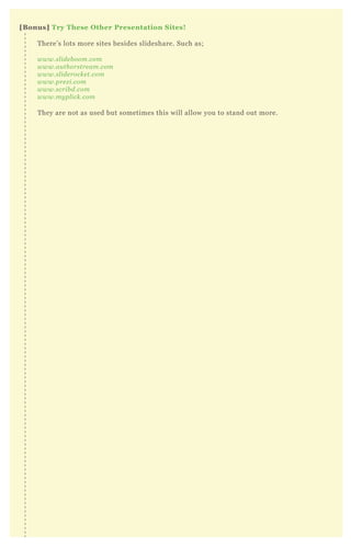 [B onus] Try These O ther Presentation S ites!
T here’ s lots more sites besides slideshare. Such as;
www.sl ide b oom.com
www.au thorstre am.com
www.sl ide rocke t.com
www.pre z i.com
www.scrib d.com
www.my pl ick.com
T hey are not as used but sometimes this will allow you to stand out more.
 