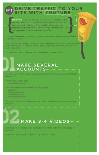 M A K E S E V E R A L
AC C O U N T S
M A K E 3 - 4 V I D E O S
A L T E R T H E
V I D E O S S L I G H T L Y
( 1 F O R E AC H AC C O U N T )
D R I V E T R A F F I C T O Y O U R
S I T E W I T H Y O U T U B E
NO 3
L et’ s talk YouTube — how to get tons of eyes on your videos which will then send
you referral traffic.
A lso, you may be tempted to use less than awesome content to get your accounts
filled with videos. It’ s always better in the long run to use the highest q uality
content possible.
I’ ll call these “ parts” because you can do these in many orders.
L et’ s say you’ re in the home improvement industry. Your company is “ Q uality
H ardware”
You’ ll want a brand page
/q u al ity hardware
A nd some other accounts that look like people.
/diy gu y
/home re pairman
/tool shan dy man
/hamme rsan dn ail s
K eep them all in a spreadsheet so you can keep track of the accounts and your
progress.
M ake 3 - 4 videos that present the main point of the website you’ re trying to
promote.
K eep them high q uality and short. 1 - 3 minutes is best.
WARNING: Some of the tips in this section stretch a little
beyond “white-hat”. Please use your own measure of risk
tolerance and judgment. I am simply telling you some
technical facts and while I don’t always advocate their use,
it’s important for you to know the options.
010101010101010101010101010101
020202020202020202
 