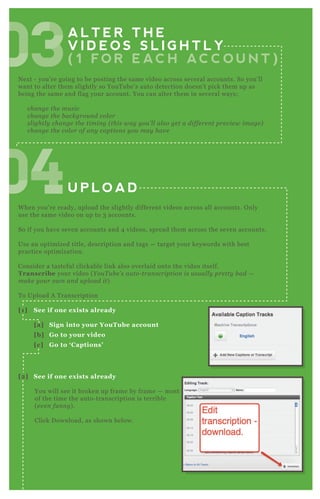 A L T E R T H E
V I D E O S S L I G H T L Y
( 1 F O R E AC H AC C O U N T )
U P L O A D
N ex t - you’ re going to be posting the same video across several accounts. So you’ ll
want to alter them slightly so YouT ube’ s auto detection doesn’ t pick them up as
being the same and flag your account. You can alter them in several ways;
chan ge the mu sic
chan ge the b ackgrou n d col or
sl ightl y chan ge the timin g ( this way y ou ’ l l al so ge t a diffe re n t pre v ie w image )
chan ge the col or of an y caption s y ou may hav e
W hen you’ re ready, upload the slightly different videos across all accounts. O nly
use the same video on up to 3 accounts.
So if you have seven accounts and 4 videos, spread them across the seven accounts.
Use an optimized title, description and tags — target your keywords with best
practice optimization.
Consider a tasteful clickable link also overlaid onto the video itself.
Transcribe your video ( Y ou T u b e ’ s au to- tran scription is u su al l y pre tty b ad —
make y ou r own an d u pl oad it)
T o Upload A T ranscription
[1] S ee if one ex ists already
[a] S ign into your YouTube account
[b] G o to your video
[c] G o to ‘ C aptions’
[2] S ee if one ex ists already
You will see it broken up frame by frame — most
of the time the auto- transcription is terrible
( e v e n fu n n y ) .
Click D ownload, as shown below.
[3] Edit it and upload a new transcription file
040404040404040404
030303030303030303
 