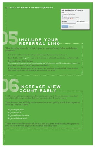 I N C L U D E Y O U R
R E F E R R A L L I N K
I N C R E A S E V I E W
C O U N T E A R L Y
W hen including your referral link, it goes in the description. F ollow the following
guidelines;
P ut it first. O therwise it will get buried and the user may not see it.
Include the full ‘ http://’ - this way it becomes clickable and active nofollow link.
Use the G oogle UR L B uilder
http://su pport.googl e .com/googl e an al y tics/b in /an swe r.py ? hl = e n & an swe r= 5 5 5 7 8 to
track the success of each link more specifically.
If linking to a deeper page within your site, use best practice UR L construction
and have keywords and descriptive words in the UR L .
I will always advocate organic and natural marketing. I do not promote the actual
use of the following websites. B ut they ex ist, and the choice is yours.
T hese free services will help you increase view- count q uickly, which is an important
factor in YouT ube ranking.
http://v age x .com/
http://v ie w2 .b e
http://e n han ce v ie ws.n e t
http://u 2 b v ie ws.com/
You of course should ex ercise all natural and long- term methods of getting eyes on
your videos before falling back to less than honest options.
[3] Edit it and upload a new transcription file
050505050505050505050505050505
06060606060606060606
 